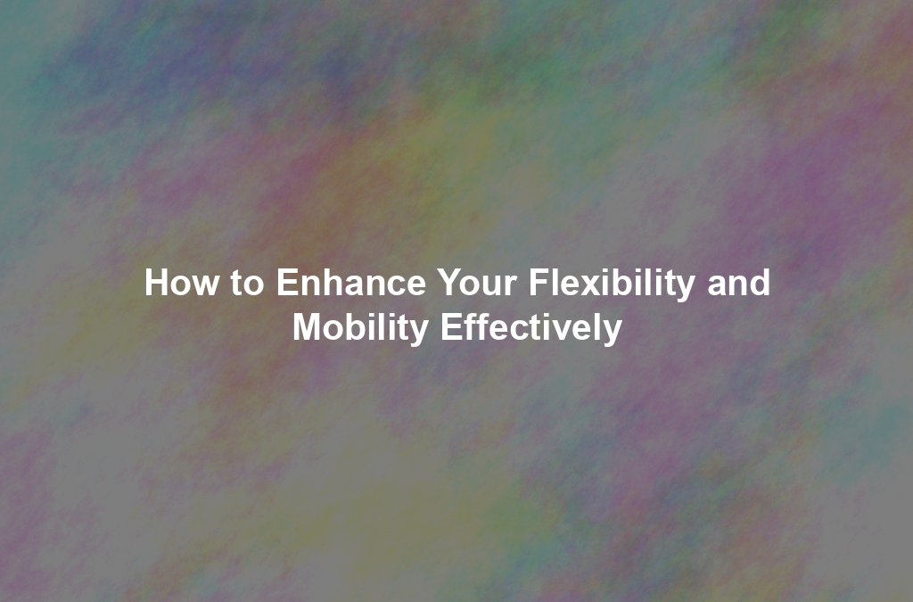 How to Enhance Your Flexibility and Mobility Effectively