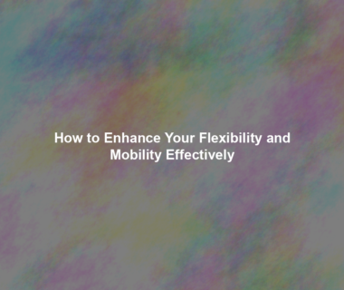 How to Enhance Your Flexibility and Mobility Effectively