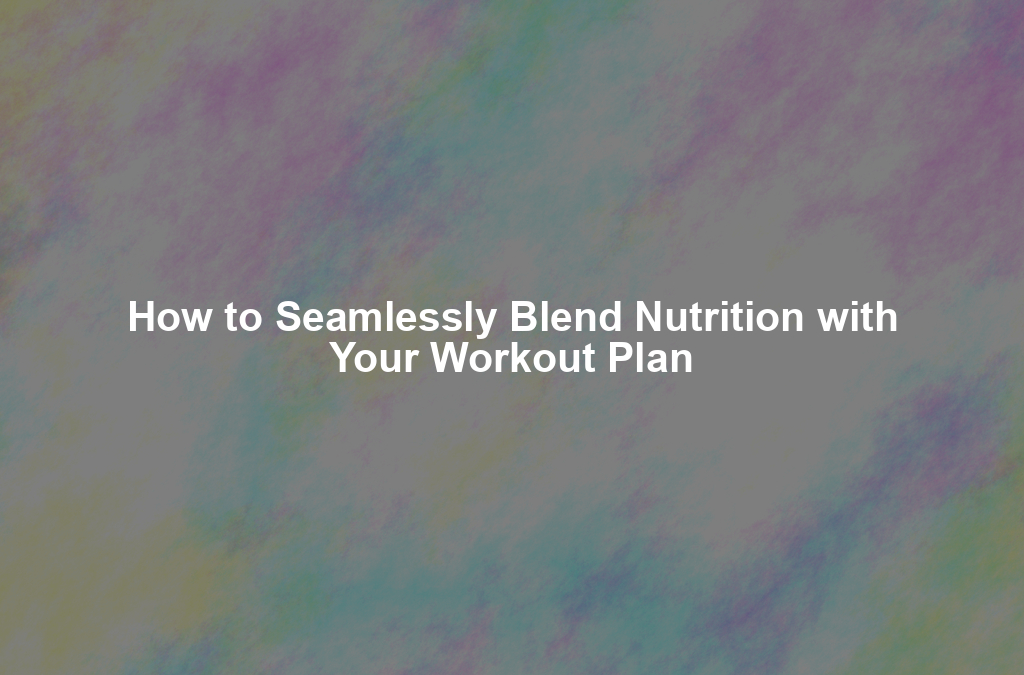 How to Seamlessly Blend Nutrition with Your Workout Plan