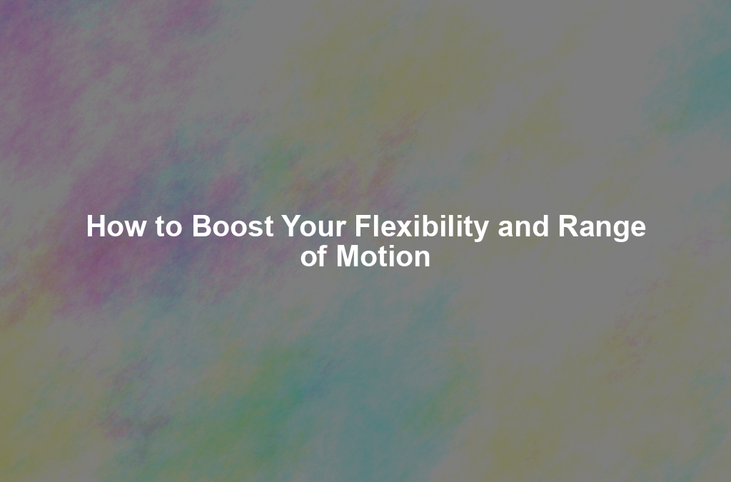 How to Boost Your Flexibility and Range of Motion