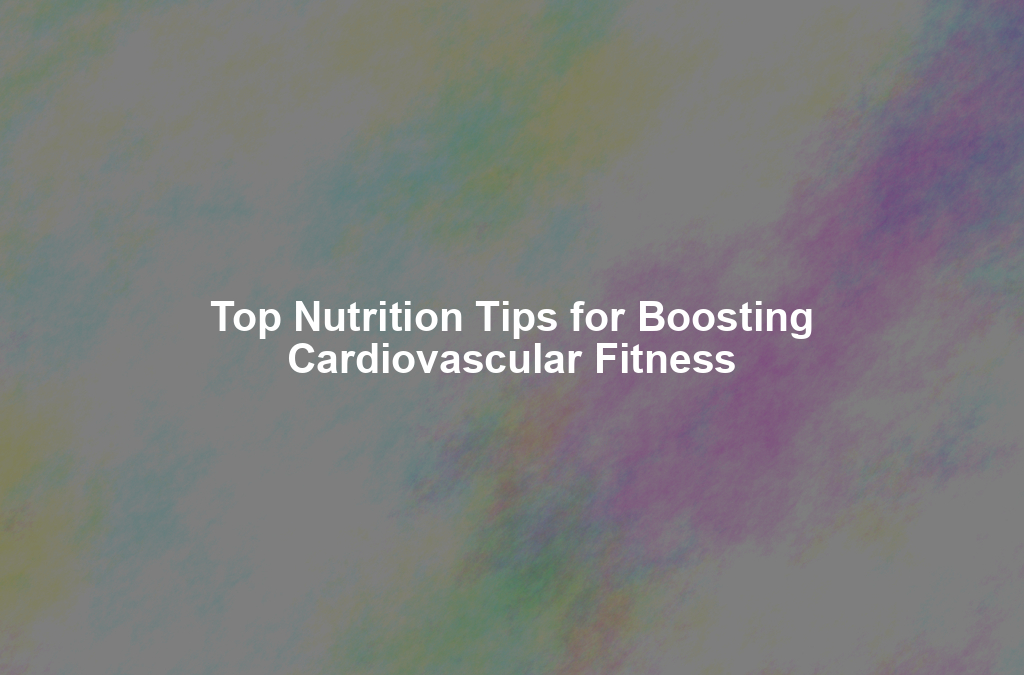 Top Nutrition Tips for Boosting Cardiovascular Fitness