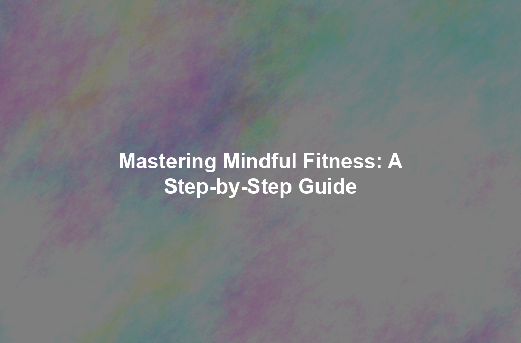 Mastering Mindful Fitness: A Step-by-Step Guide