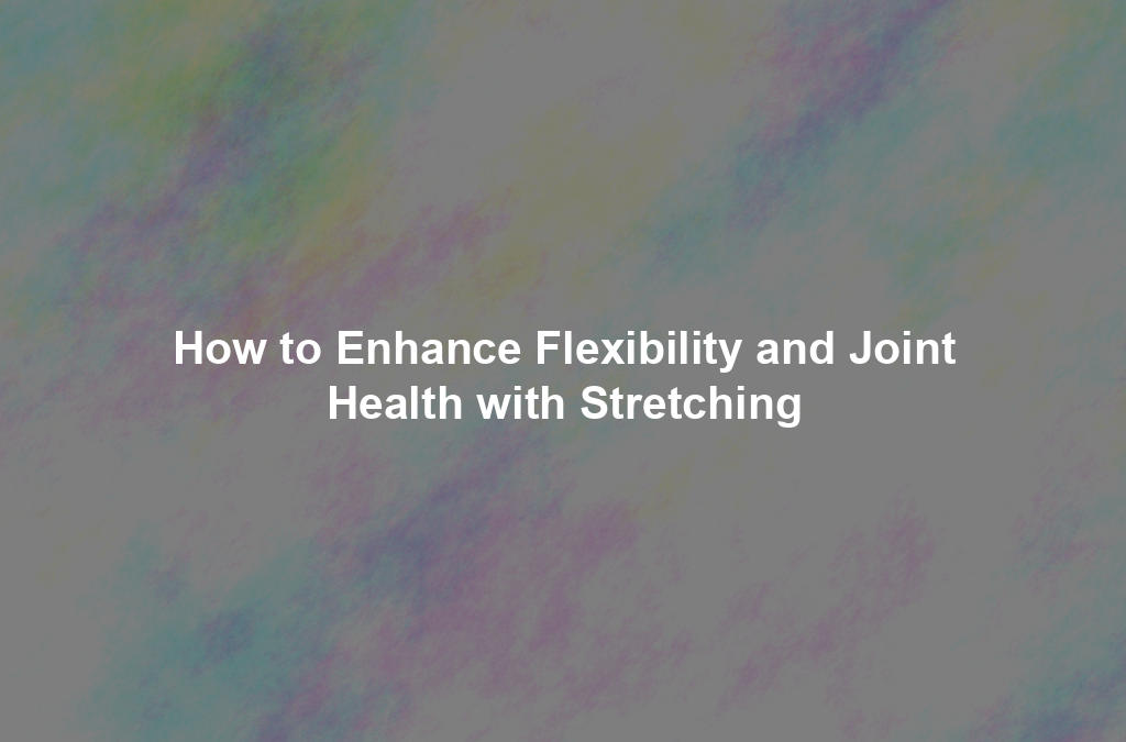 How to Enhance Flexibility and Joint Health with Stretching