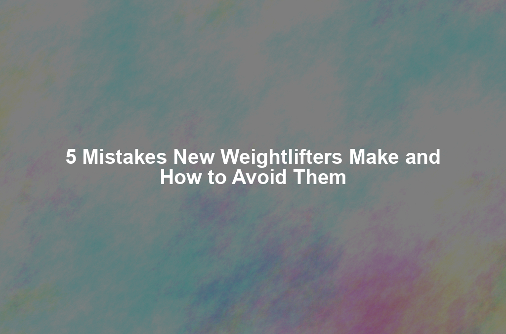 5 Mistakes New Weightlifters Make and How to Avoid Them